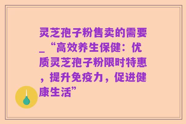 灵芝孢子粉售卖的需要_“高效养生保健：优质灵芝孢子粉限时特惠，提升免疫力，促进健康生活”
