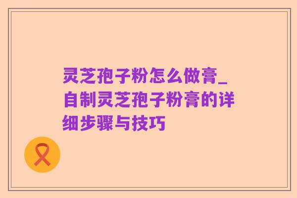 灵芝孢子粉怎么做膏_自制灵芝孢子粉膏的详细步骤与技巧