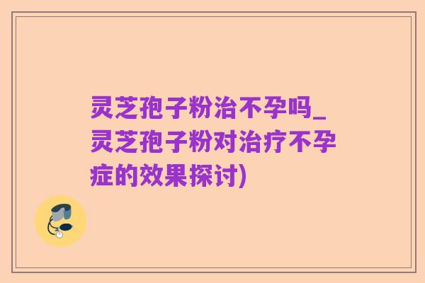 灵芝孢子粉治不孕吗_灵芝孢子粉对治疗不孕症的效果探讨)