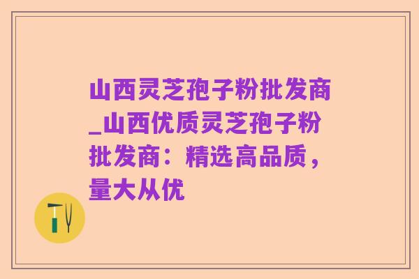 山西灵芝孢子粉批发商_山西优质灵芝孢子粉批发商：精选高品质，量大从优