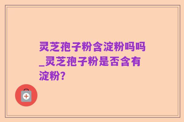 灵芝孢子粉含淀粉吗吗_灵芝孢子粉是否含有淀粉？