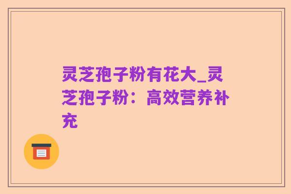 灵芝孢子粉有花大_灵芝孢子粉：高效营养补充