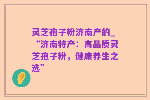 灵芝孢子粉济南产的_“济南特产:高品质灵芝孢子粉,健康养生之选”