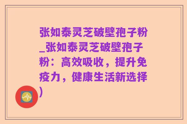 张如泰灵芝破壁孢子粉_张如泰灵芝破壁孢子粉:高效吸收,提升免疫力,健康生活新选择)