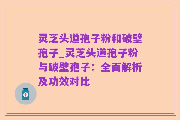 灵芝头道孢子粉和破壁孢子_灵芝头道孢子粉与破壁孢子：全面解析及功效对比