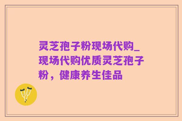 灵芝孢子粉现场代购_现场代购优质灵芝孢子粉,健康养生佳品