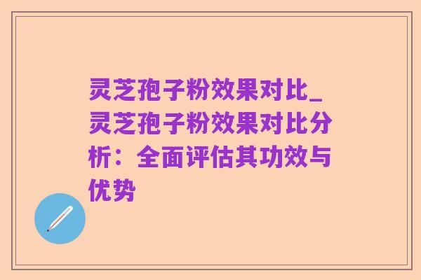 灵芝孢子粉效果对比_灵芝孢子粉效果对比分析:全面评估其功效与优势