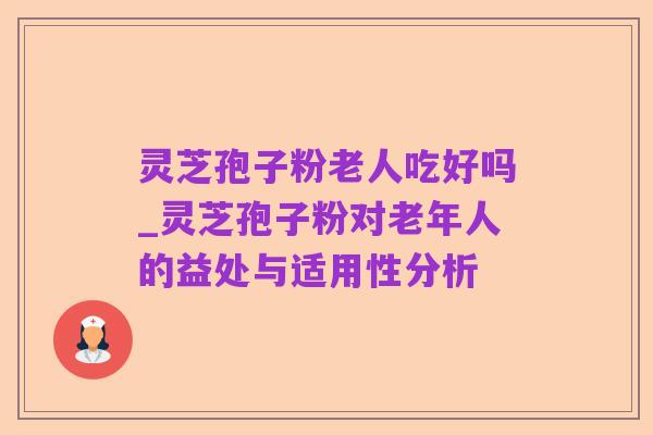 灵芝孢子粉老人吃好吗_灵芝孢子粉对老年人的益处与适用性分析