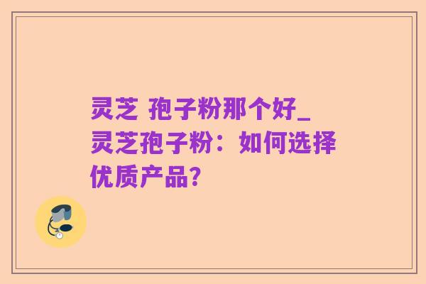 灵芝 孢子粉那个好_灵芝孢子粉:如何选择优质产品?