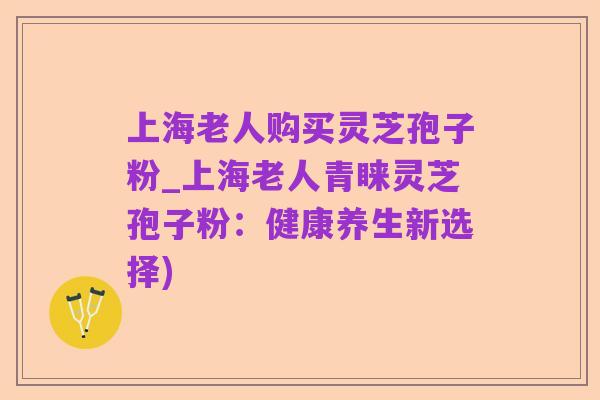 上海老人购买灵芝孢子粉_上海老人青睐灵芝孢子粉：健康养生新选择)