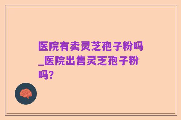 医院有卖灵芝孢子粉吗_医院出售灵芝孢子粉吗?