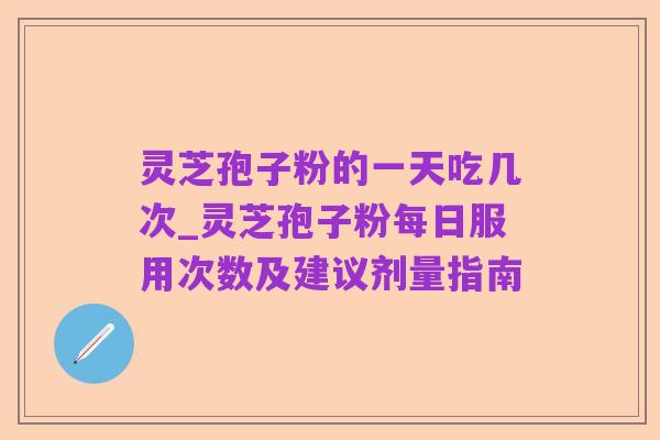 灵芝孢子粉的一天吃几次_灵芝孢子粉每日服用次数及建议剂量指南