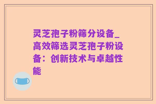 灵芝孢子粉筛分设备_高效筛选灵芝孢子粉设备:创新技术与卓越性能