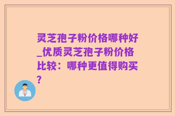 灵芝孢子粉价格哪种好_优质灵芝孢子粉价格比较：哪种更值得购买？