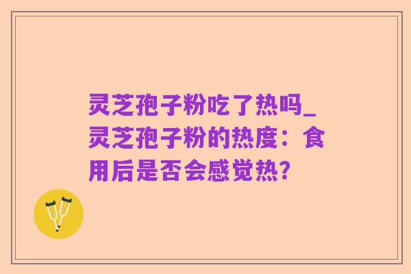 灵芝孢子粉吃了热吗_灵芝孢子粉的热度：食用后是否会感觉热？