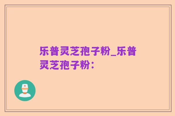 乐普灵芝孢子粉_乐普灵芝孢子粉：