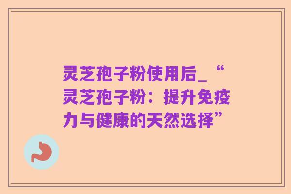 灵芝孢子粉使用后_“灵芝孢子粉:提升免疫力与健康的天然选择”