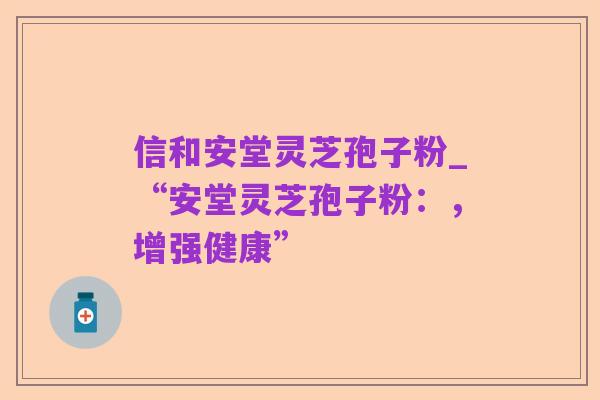 信和安堂灵芝孢子粉_“安堂灵芝孢子粉：，增强健康”