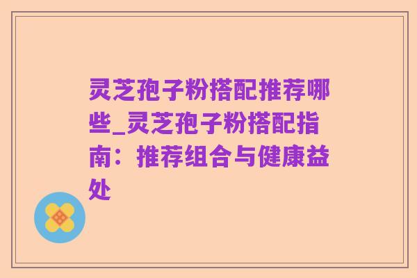灵芝孢子粉搭配推荐哪些_灵芝孢子粉搭配指南:推荐组合与健康益处