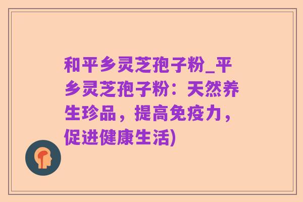 和平乡灵芝孢子粉_平乡灵芝孢子粉：天然养生珍品，提高免疫力，促进健康生活)