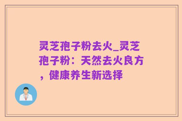 灵芝孢子粉去火_灵芝孢子粉：天然去火良方，健康养生新选择