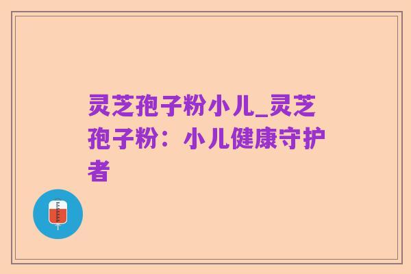 灵芝孢子粉小儿_灵芝孢子粉:小儿健康守护者