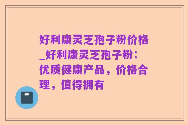 好利康灵芝孢子粉价格_好利康灵芝孢子粉：优质健康产品，价格合理，值得拥有