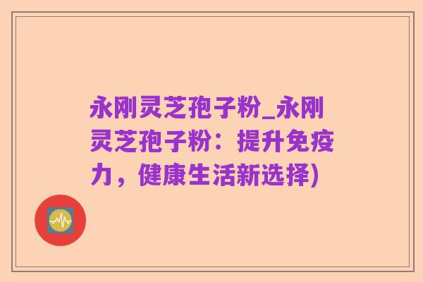 永刚灵芝孢子粉_永刚灵芝孢子粉:提升免疫力,健康生活新选择)