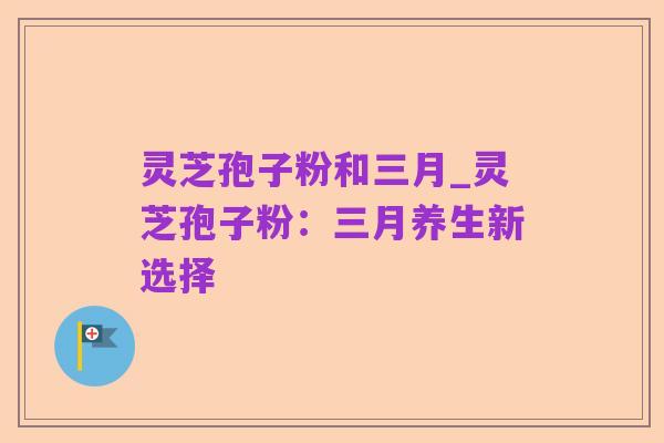 灵芝孢子粉和三月_灵芝孢子粉:三月养生新选择