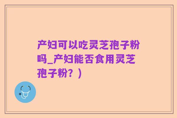 产妇可以吃灵芝孢子粉吗_产妇能否食用灵芝孢子粉?)