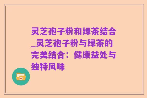 灵芝孢子粉和绿茶结合_灵芝孢子粉与绿茶的完美结合:健康益处与独特风味