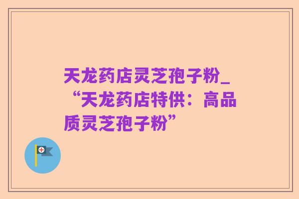 天龙药店灵芝孢子粉_“天龙药店特供：高品质灵芝孢子粉”