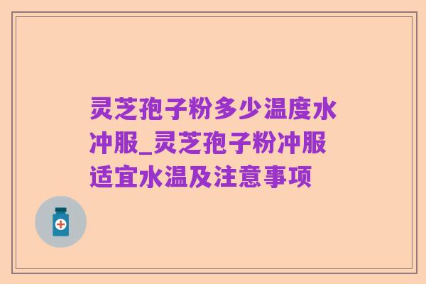 灵芝孢子粉多少温度水冲服_灵芝孢子粉冲服适宜水温及注意事项