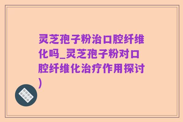 灵芝孢子粉治口腔纤维化吗_灵芝孢子粉对口腔纤维化治疗作用探讨)