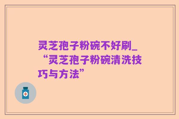 灵芝孢子粉碗不好刷_“灵芝孢子粉碗清洗技巧与方法”