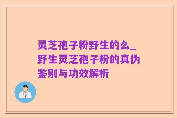 灵芝孢子粉野生的么_野生灵芝孢子粉的真伪鉴别与功效解析