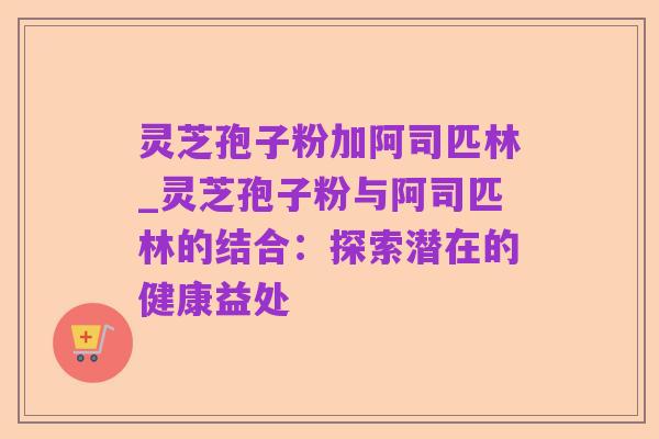 灵芝孢子粉加阿司匹林_灵芝孢子粉与阿司匹林的结合:探索潜在的健康益处