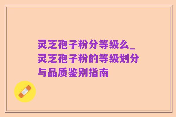 灵芝孢子粉分等级么_灵芝孢子粉的等级划分与品质鉴别指南