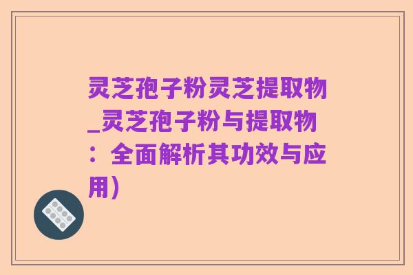 灵芝孢子粉灵芝提取物_灵芝孢子粉与提取物：全面解析其功效与应用)