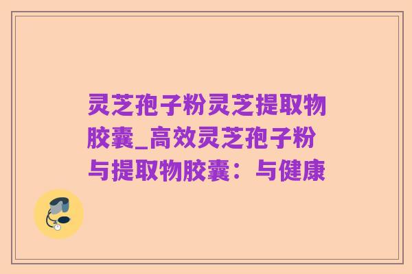 灵芝孢子粉灵芝提取物胶囊_高效灵芝孢子粉与提取物胶囊：与健康