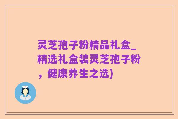 灵芝孢子粉精品礼盒_精选礼盒装灵芝孢子粉，健康养生之选)