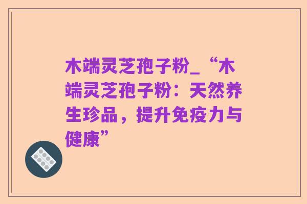 木端灵芝孢子粉_“木端灵芝孢子粉:天然养生珍品,提升免疫力与健康”
