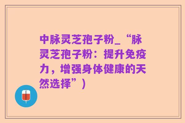 中脉灵芝孢子粉_“脉灵芝孢子粉:提升免疫力,增强身体健康的天然选择”)