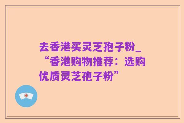 去香港买灵芝孢子粉_“香港购物推荐:选购优质灵芝孢子粉”