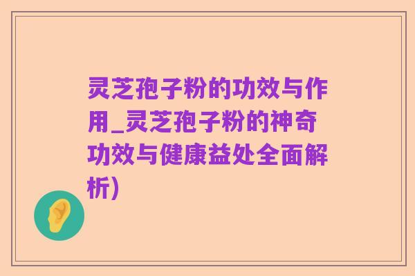 灵芝孢子粉的功效与作用_灵芝孢子粉的神奇功效与健康益处全面解析)