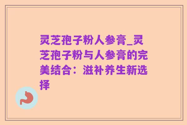 灵芝孢子粉人参膏_灵芝孢子粉与人参膏的完美结合:滋补养生新选择