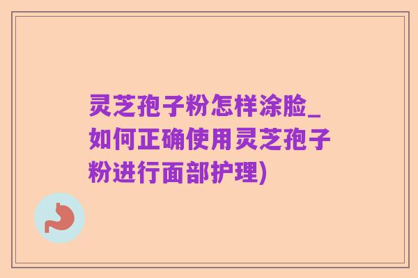 灵芝孢子粉怎样涂脸_如何正确使用灵芝孢子粉进行面部护理)