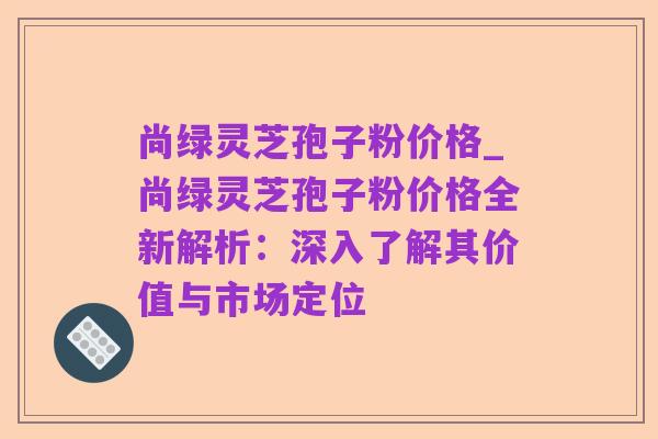 尚绿灵芝孢子粉价格_尚绿灵芝孢子粉价格全新解析:深入了解其价值与市场定位