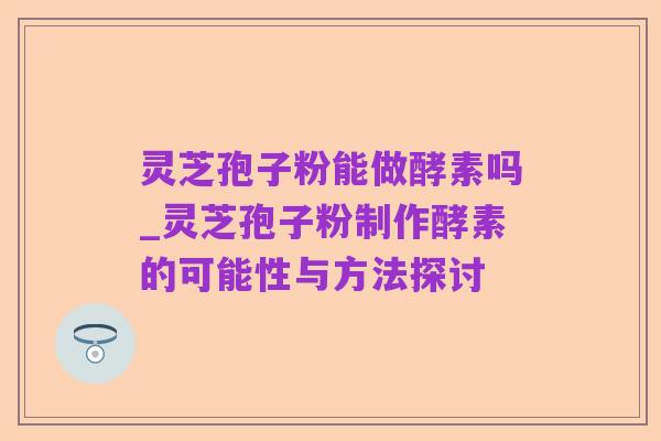 灵芝孢子粉能做酵素吗_灵芝孢子粉制作酵素的可能性与方法探讨