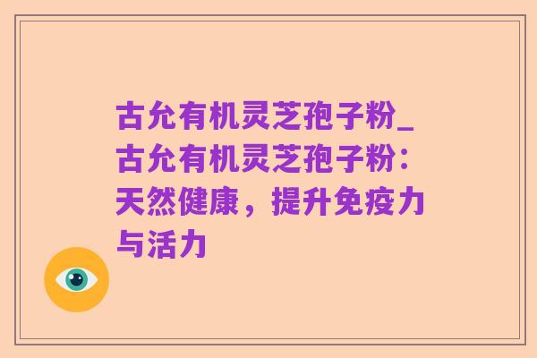 古允有机灵芝孢子粉_古允有机灵芝孢子粉:天然健康,提升免疫力与活力